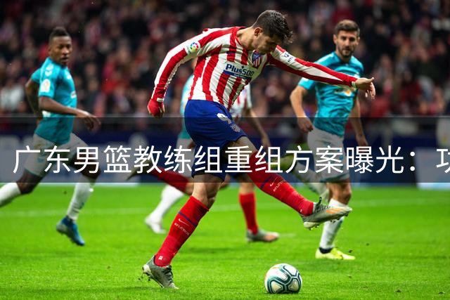 广东男篮教练组重组方案曝光：功勋老将+外籍名帅打造新班底