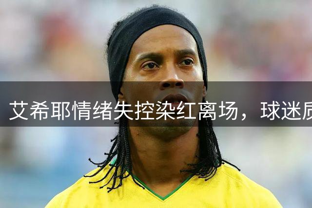 艾希耶情绪失控染红离场，球迷质疑裁判判罚标准